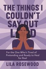 The Things I Couldn’t Say Out Loud: For the One Who’s Tired of Pretending and Ready to Heal for Real