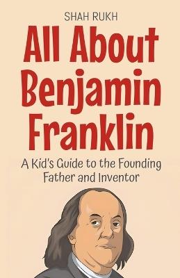 All About Benjamin Franklin: A Kid's Guide to the Founding Father and Inventor - Shah Rukh - cover