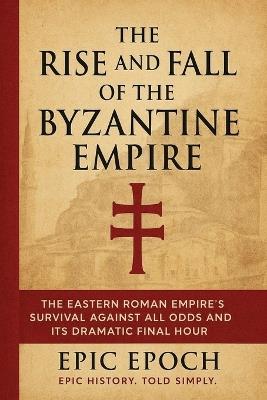 The Rise and Fall of the Byzantine Empire: The Eastern Roman Empire's Survival Against All Odds and Its Dramatic Final Hour - Epic Epoch - cover