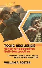 Toxic Resilience: When Grit Becomes Self-Destructive: The Hidden Cost of Never Giving Up and How to Break Free