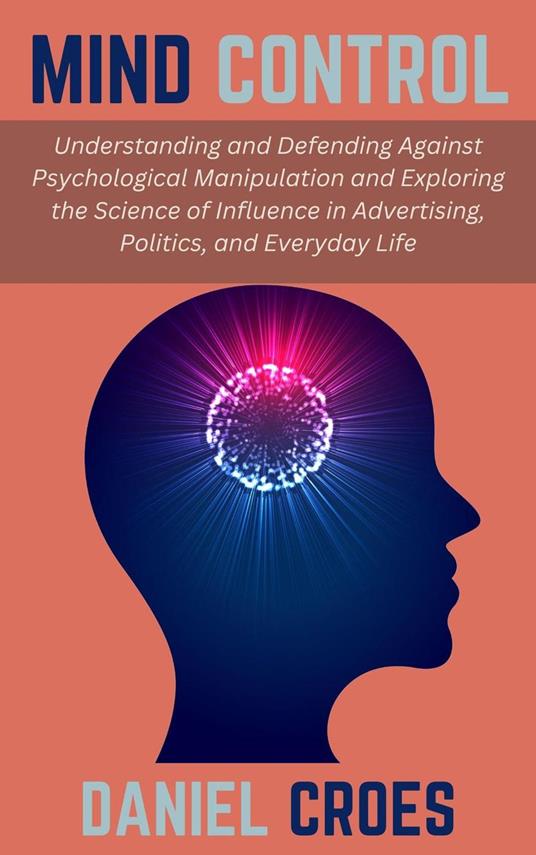Mind Control: Understanding and Defending Against Psychological Manipulation and Exploring the Science of Influence in Advertising, Politics, and Everyday Life