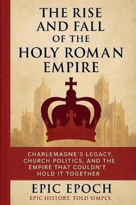 The Rise and Fall of the Holy Roman Empire: Charlemagne's Legacy, Church Politics, and the Empire That Couldn't Hold It Together - Epic Epoch - cover