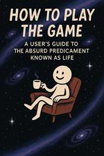 How to Play the Game: A User’s Guide to the Absurd Predicament Known as Life