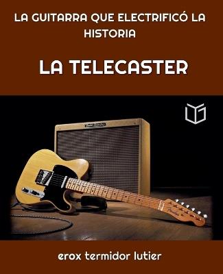 La Telecaster: LA GUITARRA QUE ELECTRIFICÓ LA HISTORIA Una Guía Completa del Instrumento que Cambió la Música Para Siempre - Erox Termidor - cover