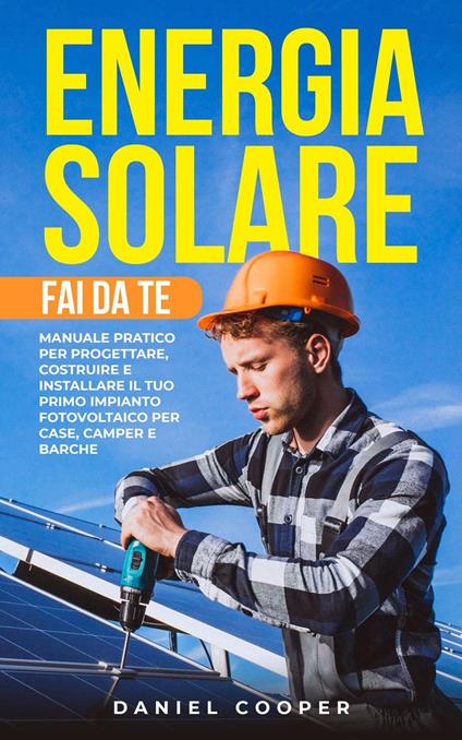 Energia Solare Fai da Te: Manuale Pratico per Progettare, Costruire e Installare il tuo Primo Impianto Fotovoltaico per Case, Camper e Barche - Daniel Cooper - ebook