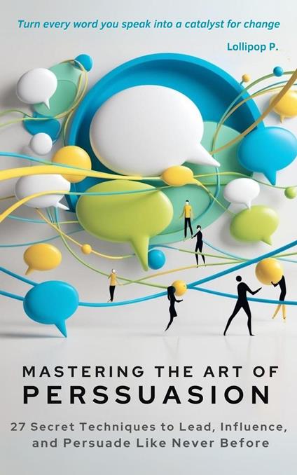 Mastering the Art of Persuasion 27 Secret Techniques to Lead, Influence, and Persuade Like Never Before