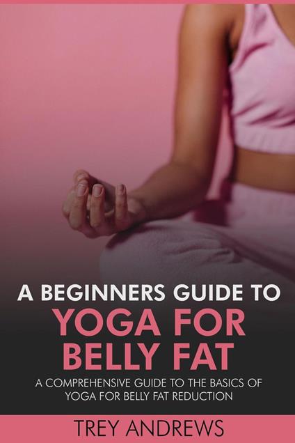 A Beginners Guide to Yoga for Belly Fat: A Comprehensive Guide to Yoga for Belly Fat Reduction