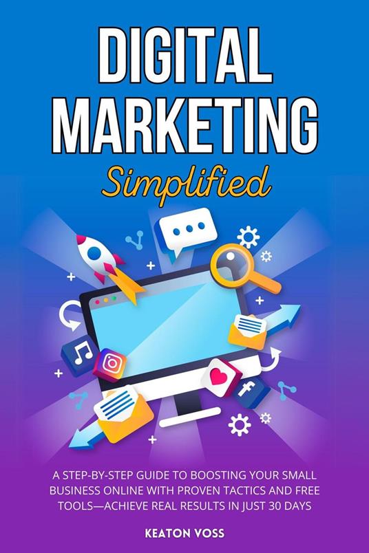 Digital Marketing Simplified: A Step-by-Step Guide to Boosting Your Small Business Online with Proven Tactics and Free Tools—Achieve Real Results in Just 30 Days