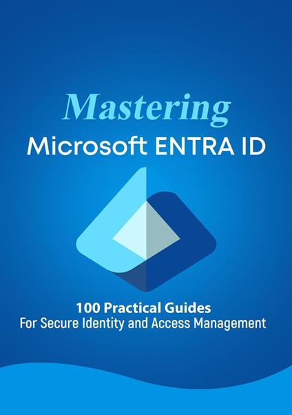 Mastering Microsoft 365 ENTRA ID - 100 Practical Guides For Secure Identity and Access Management
