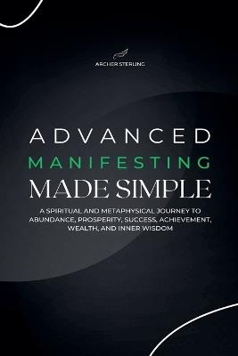 Advanced Manifesting Made Simple: A Spiritual and Metaphysical Journey to Abundance, Prosperity, Success, Achievement, Wealth, and Inner Wisdom - Archer Sterling - cover