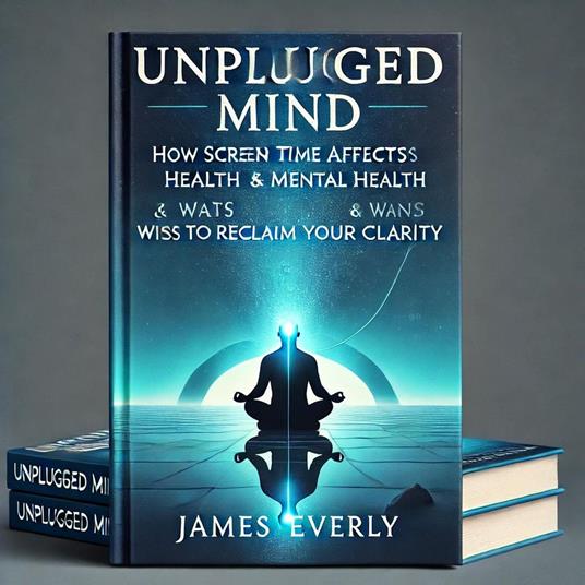 Unplugged Mind-How Screen Time Affects Mental Health & Ways to Reclaim Your Clarity