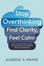 Stop Overthinking: Find Clarity, Feel Calm: Quiet Your Mind, Overcome Anxiety, and Make Decisions with Confidence Without the Mental Spiral
