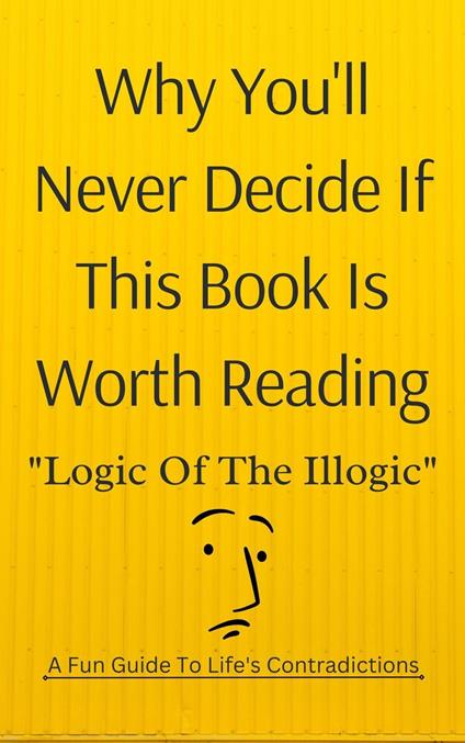 Why You'll Never Decide If This Book Is Worth Reading: Logic of the Illogic A Fun Guide to Life's Contradictions