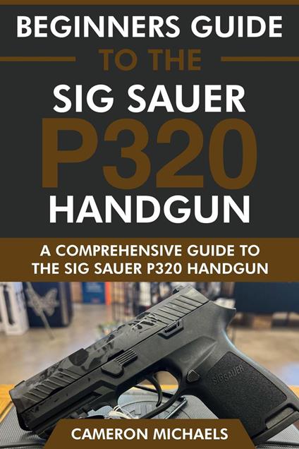 Beginners Guide to the Sig Sauer P320 Handgun: A Comprehensive Guide to the Sig Sauer P320 Handgun