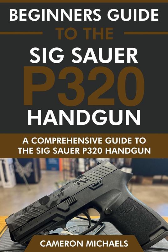 Beginners Guide to the Sig Sauer P320 Handgun: A Comprehensive Guide to the Sig Sauer P320 Handgun