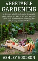 Vegetable Gardening: A Beginner's Guide to Growing Successful Vegetables From Seed to Harvest, with Tips, Tricks, and Techniques for Cultivating Your Own Bounty of Fresh Produce