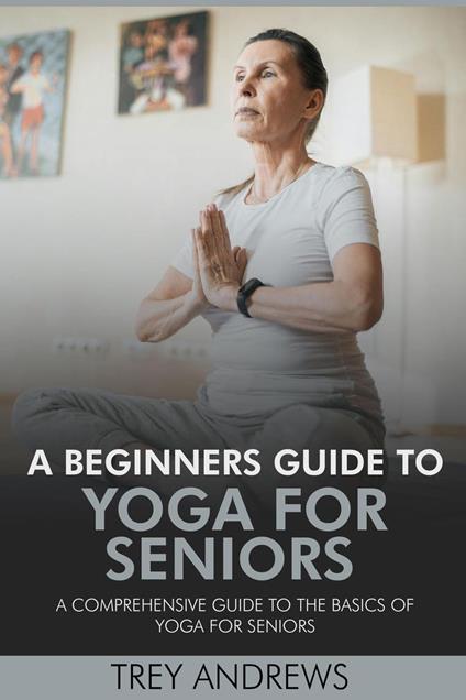 A Beginners Guide to Yoga for Seniors: A Comprehensive Guide to the Basics of Yoga for Seniors