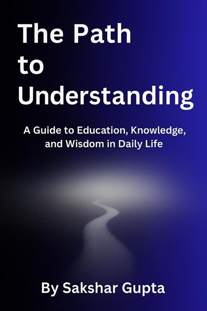 The Path To Understanding: A Guide to Education, Knowledge, and Wisdom in Daily Life
