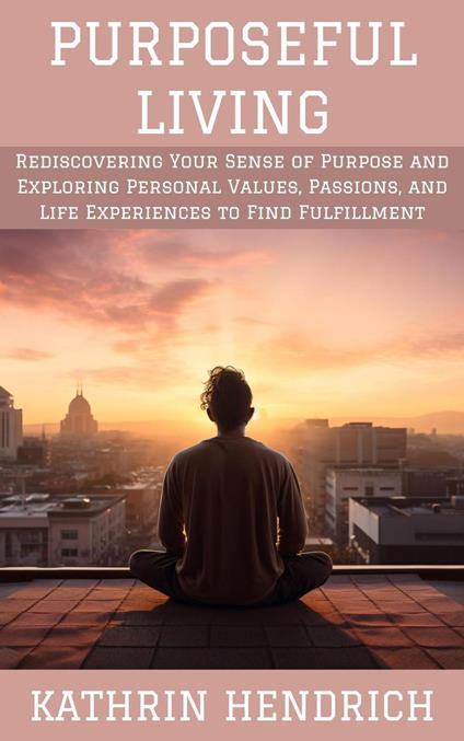 Purposeful Living: Rediscovering Your Sense of Purpose and Exploring Personal Values, Passions, and Life Experiences to Find Fulfillment