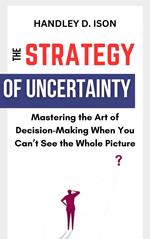 The Strategy of Uncertainty: Mastering the Art of Decision-Making When You Can’t See the Whole Picture