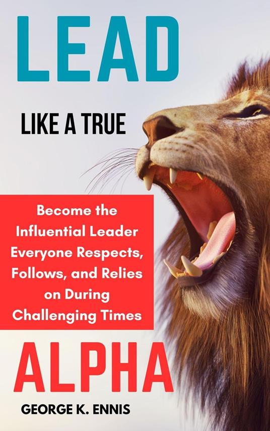 Lead Like a True Alpha: Become the Influential Leader Everyone Respects, Follows, and Relies On During Challenging Times