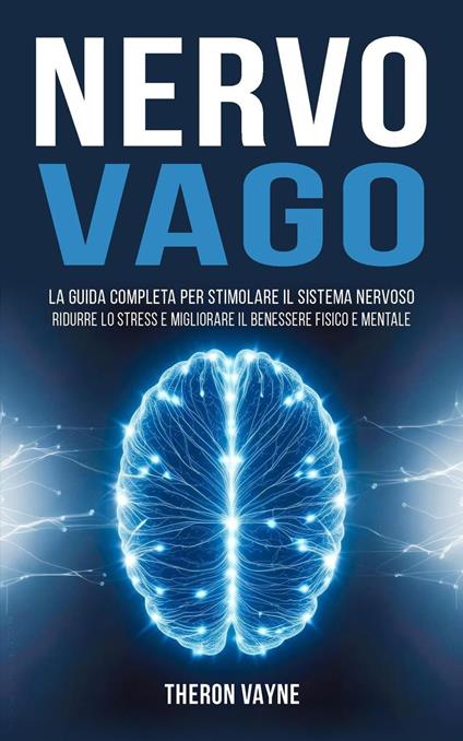 Nervo Vago: La Guida Completa per Stimolare il Sistema Nervoso, Ridurre lo Stress e Migliorare il Benessere Fisico e Mentale - Theron Vayne - ebook