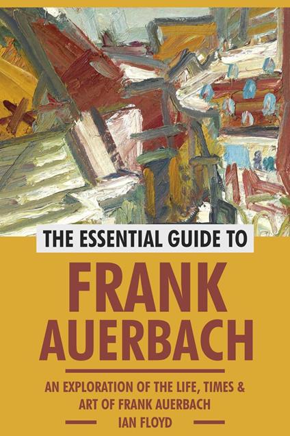 The Essential Guide to Frank Auerbach: An Exploration of The Life, Art & Times of Frank Auerbach