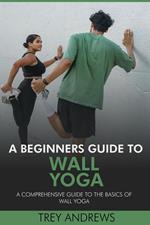 A Beginners Guide to Wall Yoga: Comprehensive Guide to the Basics of Wall Yoga