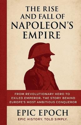 The Rise and Fall of Napoleon's Empire: From Revolutionary Hero to Exiled Emperor. The Story Behind Europe's Most Ambitious Conqueror - Epic Epoch - cover