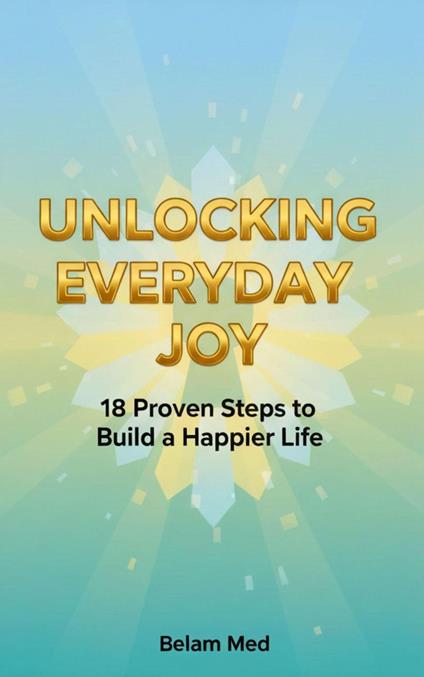 Unlocking Everyday Joy 18 Proven Steps to Build a Happier Life