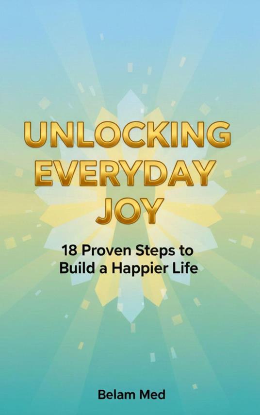 Unlocking Everyday Joy 18 Proven Steps to Build a Happier Life