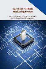 Facebook Affiliate Marketing Secrets: A Step-by-Step Guide to Turning Your Facebook Page into a Profitable Affiliate Marketing Machine