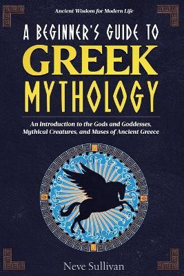 A Beginner's Guide to Greek Mythology: An Introduction to the Gods and Goddesses, Mythical Creatures, and Muses of Ancient Greece - Neve Sullivan - cover