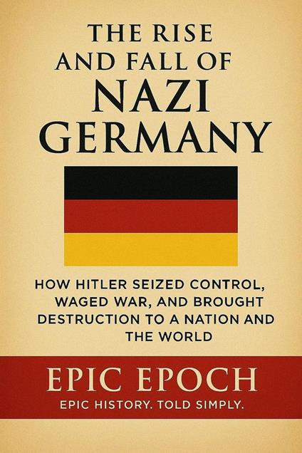 The Rise and Fall of Nazi Germany: How Hitler Seized Control, Waged War, and Brought Destruction to a Nation and the World