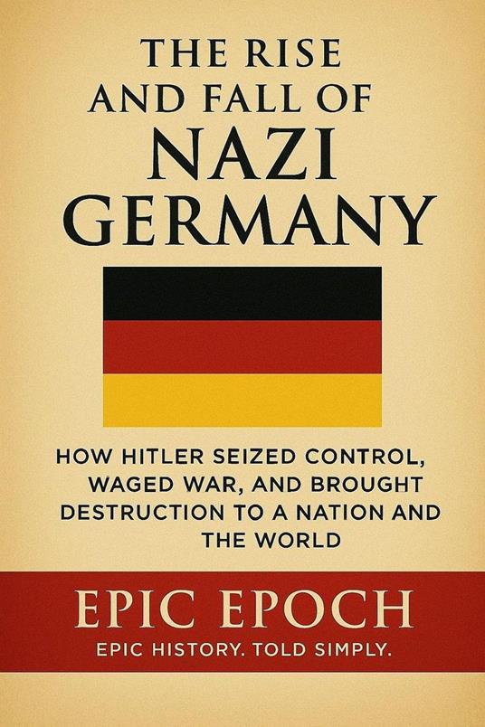 The Rise and Fall of Nazi Germany: How Hitler Seized Control, Waged War, and Brought Destruction to a Nation and the World