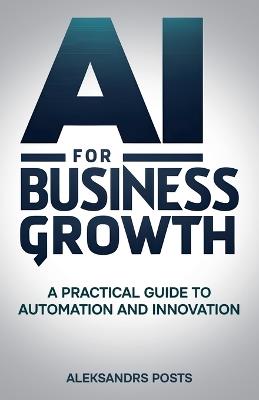 AI for Business Growth - A Practical Guide to Automation and Innovation - Aleksandrs Posts - cover