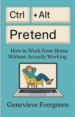 Ctrl + Alt + Pretend: How to Work from Home Without Actually Working - Genevieve Evergreen - cover
