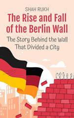The Rise and Fall of the Berlin Wall: The Story Behind the Wall That Divided a City