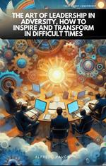 The Art of Leadership in Adversity, How to Inspire and Transform in Difficult Times