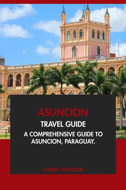 Asuncion Travel Guide: A Comprehensive Guide to Asuncion, Paraguay