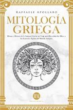 Mitología Griega: Dioses y Héroes de la Antigua Grecia. Un Viaje para Descubrir los Mitos y las Leyendas Épicas del Mundo Antiguo