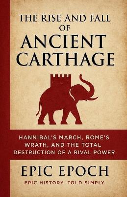 The Rise and Fall of Ancient Carthage: Hannibal's March, Rome's Wrath, and the Total Destruction of a Rival Power - Epic Epoch - cover