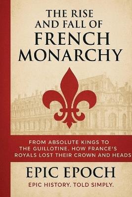 The Rise and Fall of the French Monarchy: From Absolute Kings to the Guillotine. How France's Royals Lost Their Crown and Heads - Epic Epoch - cover