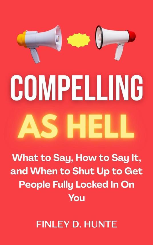 Compelling as Hell: What to Say, How to Say It, and When to Shut Up to Get People Fully Locked in on You