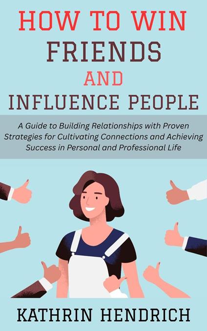 How to Win Friends and Influence People: A Guide to Building Relationships with Proven Strategies for Cultivating Connections and Achieving Success in Personal and Professional Life