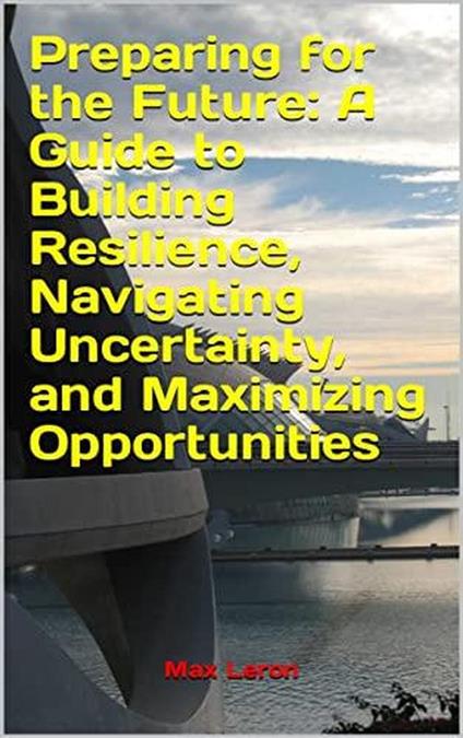Preparing for the Future: A Guide to Building Resilience, Navigating Uncertainty, and Maximizing Opportunities