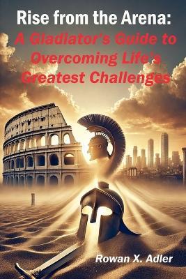 Rise from the Arena: A Gladiator's Guide to Overcoming Life's Greatest Challenges - Rowan X Adler - cover