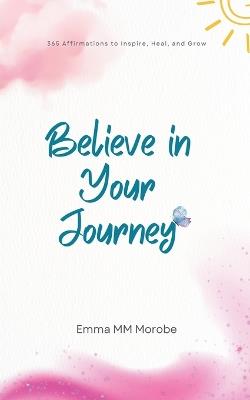 Believe in Your Journey: 365 Affirmations to Inspire, Heal, and Grow. - Emma M Morobe - cover