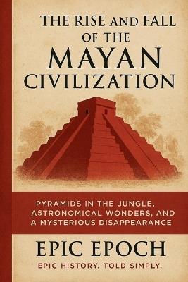 The Rise and Fall of the Mayan Civilization: Pyramids in the Jungle, Astronomical Wonders, and a Mysterious Disappearance - Epic Epoch - cover