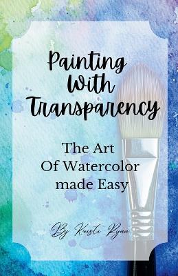 Painting With Transparency: The Art Of Watercolor Made Easy - Kristi Ryan - cover